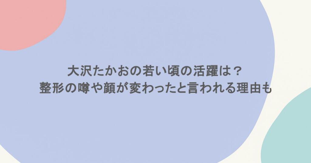 大沢たかおの若い頃の活躍は?整形の噂や顔が変わったと言われる理由も